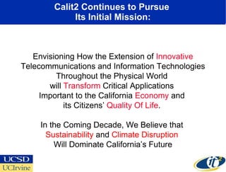 Calit2 Continues to Pursue  Its Initial Mission: Envisioning How the Extension of  Innovative  Telecommunications and Information Technologies Throughout the Physical World  will  Transform  Critical Applications  Important to the California  Economy  and  its Citizens’  Quality Of Life .  In the Coming Decade, We Believe that  Sustainability  and  Climate Disruption  Will Dominate California’s Future 