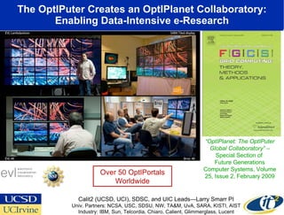 The OptIPuter Creates an OptIPlanet Collaboratory: Enabling Data-Intensive e-Research www.evl.uic.edu/cavern/sage “ OptIPlanet: The OptIPuter Global Collaboratory”  – Special Section of  Future Generations Computer Systems, Volume 25, Issue 2, February 2009 Calit2 (UCSD, UCI), SDSC, and UIC Leads—Larry Smarr PI Univ. Partners: NCSA, USC, SDSU, NW, TA&M, UvA, SARA, KISTI, AIST Industry: IBM, Sun, Telcordia, Chiaro, Calient, Glimmerglass, Lucent Over 50 OptIPortals Worldwide 