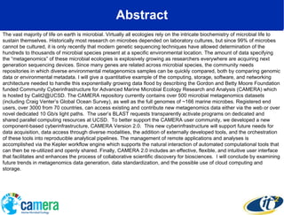 Abstract The vast majority of life on earth is microbial. Virtually all ecologies rely on the intricate biochemistry of microbial life to sustain themselves. Historically most research on microbes depended on laboratory cultures, but since 99% of microbes cannot be cultured, it is only recently that modern genetic sequencing techniques have allowed determination of the hundreds to thousands of microbial species present at a specific environmental location. The amount of data specifying the “metagenomics” of these microbial ecologies is explosively growing as researchers everywhere are acquiring next generation sequencing devices. Since many genes are related across microbial species, the community needs repositories in which diverse environmental metagenomics samples can be quickly compared, both by comparing genomic data or environmental metadata. I will give a quantitative example of the computing, storage, software, and networking architecture needed to handle this exponentially growing data flood by describing the Gordon and Betty Moore Foundation funded Community Cyberinfrastructure for Advanced Marine Microbial Ecology Research and Analysis (CAMERA) which is hosted by Calit2@UCSD. The CAMERA repository currently contains over 500 microbial metagenomics datasets (including Craig Venter’s Global Ocean Survey), as well as the full genomes of ~166 marine microbes. Registered end users, over 3000 from 70 countries, can access existing and contribute new metagenomics data either via the web or over novel dedicated 10 Gb/s light paths.  The user’s BLAST requests transparently activate programs on dedicated and shared parallel computing resources at UCSD.  To better support the CAMERA user community, we developed a new component-based cyberinfrastructure, CAMERA Version 2.0.  This new cyberinfrastructure will support future needs for data acquisition, data access through diverse modalities, the addition of externally developed tools, and the orchestration of these tools into reproducible analytical pipelines. The management of remote applications and analyses is accomplished via the Kepler workflow engine which supports the natural interaction of automated computational tools that can then be re-utilized and openly shared. Finally, CAMERA 2.0 includes an effective, flexible, and intuitive user interface that facilitates and enhances the process of collaborative scientific discovery for biosciences.  I will conclude by examining future trends in metagenomics data generation, data standardization, and the possible use of cloud computing and storage. 