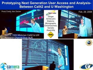 Prototyping Next Generation User Access and Analysis- Between Calit2 and U Washington Ginger Armbrust’s Diatoms: Micrographs, Chromosomes, Genetic Assembly Photo Credit: Alan Decker Feb. 29, 2008 iHDTV: 1500 Mbits/sec Calit2 to UW Research Channel Over NLR 