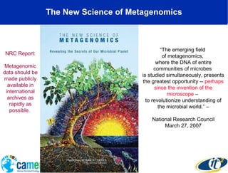 The New Science of Metagenomics “ The emerging field  of metagenomics,  where the DNA of entire communities of microbes  is studied simultaneously, presents the greatest opportunity --  perhaps since the invention of the microscope  –  to revolutionize understanding of the microbial world.” – National Research Council March 27, 2007 NRC Report: Metagenomic data should be made publicly available in international archives as rapidly as possible.  