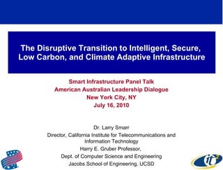 The Disruptive Transition to Intelligent, Secure,  Low Carbon, and Climate Adaptive Infrastructure Smart Infrastructure Panel Talk American Australian Leadership Dialogue New York City, NY July 16, 2010 Dr. Larry Smarr Director, California Institute for Telecommunications and Information Technology Harry E. Gruber Professor,  Dept. of Computer Science and Engineering Jacobs School of Engineering, UCSD 