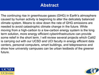 Abstract The continuing rise in greenhouse gases (GHG) in Earth’s atmosphere caused by human activity is beginning to alter the delicately balanced climate system. Means to slow down the rate of GHG emissions are needed to avoid catastrophic climate change in the future. While moving from a high-carbon to a low-carbon energy system is the long term solution, more energy efficient cyberinfrastructure can provide some relief in the short term. I will review several projects which Calit2 is carrying out with our UCSD and UCI faculty in energy efficient data centers, personal computers, smart buildings, and telepresence and show how university campuses can be urban testbeds of the greener future. 