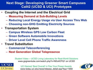 Next Stage: Developing Greener Smart Campuses  Calit2 (UCSD & UCI) Prototypes Coupling the Internet and the Electrical Grid Measuring Demand at Sub-Building Levels Reducing Local Energy Usage via User Access Thru Web Choosing non-GHG Emitting Electricity Sources Transportation System  Campus Wireless GPS Low Carbon Fleet Green Software Automobile Innovations Driver Level Cell Phone Traffic Awareness Travel Substitution Commercial Teleconferencing Next Generation Global Telepresence Student Video -- UCSD Living Laboratory for Real-World Solutions www.gogreentube.com/watch.php?v=NDc4OTQ1 on UCSD UCI Named ‘Best Overall' in Flex Your Power Awards  www.today.uci.edu/news/release_detail.asp?key=1859 