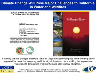 Climate Change Will Pose Major Challenges to California in Water and Wildfires “ It is likely that the changes in climate that San Diego is experiencing due to the warming of the region will increase the frequency and intensity of fires even more, making the region more vulnerable to devastating fires like the ones seen in 2003 and 2007.” California Applications Program (CAP) & The California Climate Change Center (CCCC)  CAP/CCCC is directed from the Climate Research Division, Scripps Institution of Oceanography 