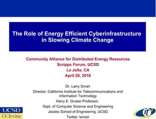 The Role of Energy Efficient Cyberinfrastructure  in Slowing Climate Change Community Alliance for Distributed Energy Resources Scripps Forum, UCSD La Jolla, CA April 28, 2010 Dr. Larry Smarr Director, California Institute for Telecommunications and Information Technology Harry E. Gruber Professor,  Dept. of Computer Science and Engineering Jacobs School of Engineering, UCSD Twitter: lsmarr 