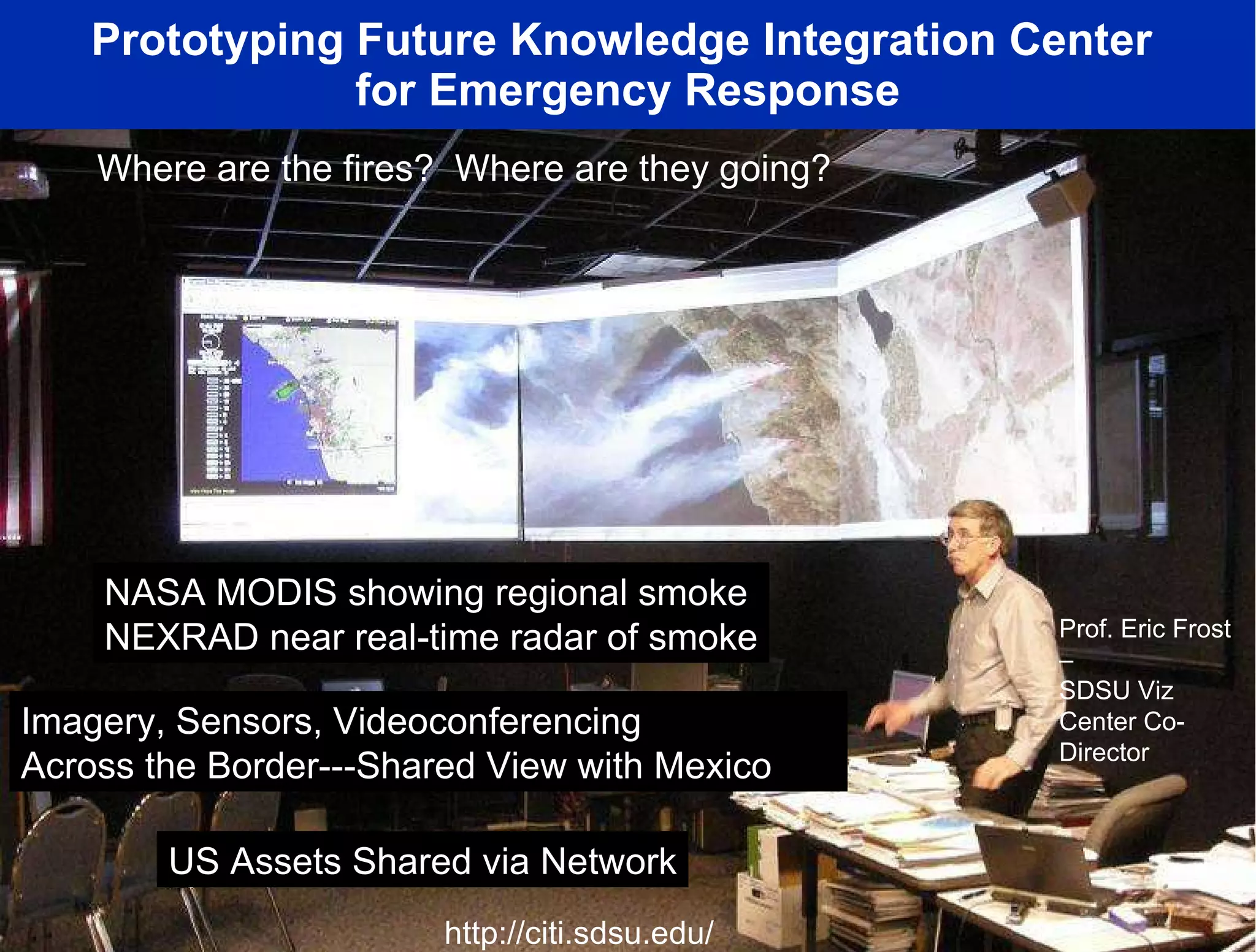 Prototyping Future Knowledge Integration Center  for Emergency Response NASA MODIS showing regional smoke NEXRAD near real-time radar of smoke Where are the fires?  Where are they going? Imagery, Sensors, Videoconferencing Across the Border---Shared View with Mexico US Assets Shared via Network Prof. Eric Frost –  SDSU Viz Center Co-Director http://citi.sdsu.edu/ 