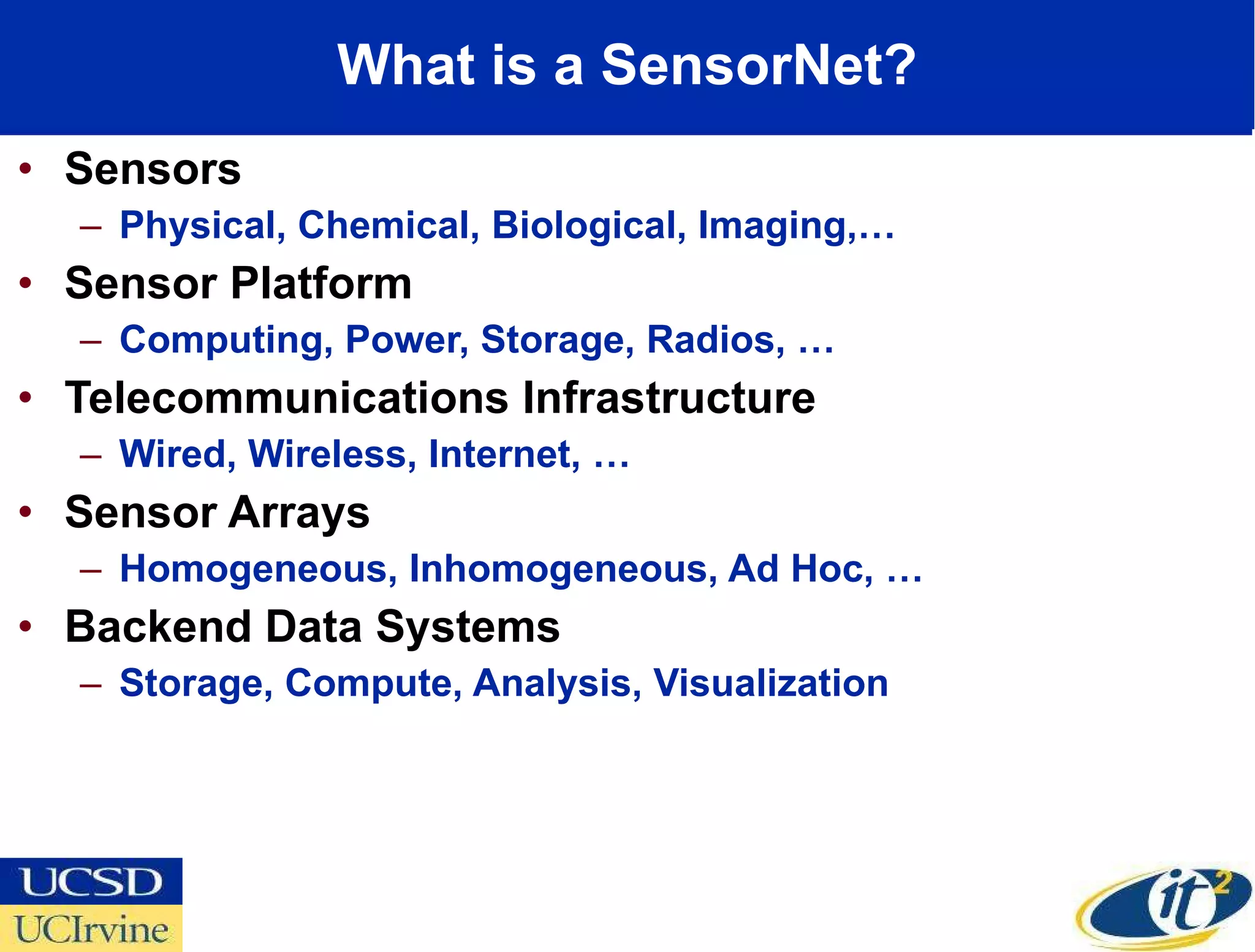 What is a SensorNet? Sensors  Physical, Chemical, Biological, Imaging,… Sensor Platform Computing, Power, Storage, Radios, … Telecommunications Infrastructure Wired, Wireless, Internet, … Sensor Arrays Homogeneous, Inhomogeneous, Ad Hoc, … Backend Data Systems Storage, Compute, Analysis, Visualization 