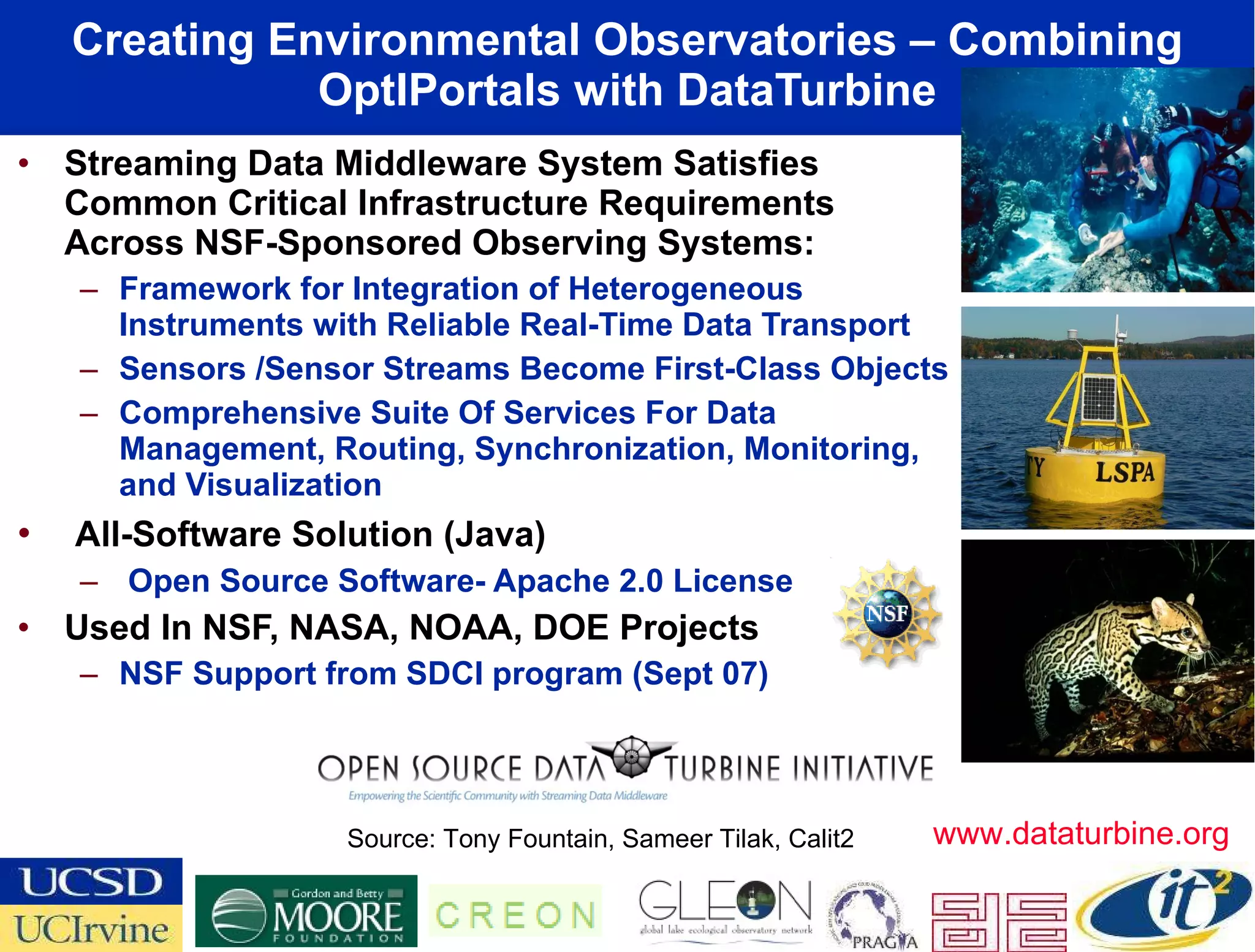 Creating Environmental Observatories – Combining OptIPortals with DataTurbine Streaming Data Middleware System Satisfies Common Critical Infrastructure Requirements Across NSF-Sponsored Observing Systems:  Framework for Integration of Heterogeneous Instruments with Reliable Real-Time Data Transport Sensors /Sensor Streams Become First-Class Objects Comprehensive Suite Of Services For Data Management, Routing, Synchronization, Monitoring, and Visualization  All-Software Solution (Java) Open Source Software- Apache 2.0 License Used In NSF, NASA, NOAA, DOE Projects NSF Support from SDCI program (Sept 07) Source: Tony Fountain, Sameer Tilak, Calit2 www.dataturbine.org 