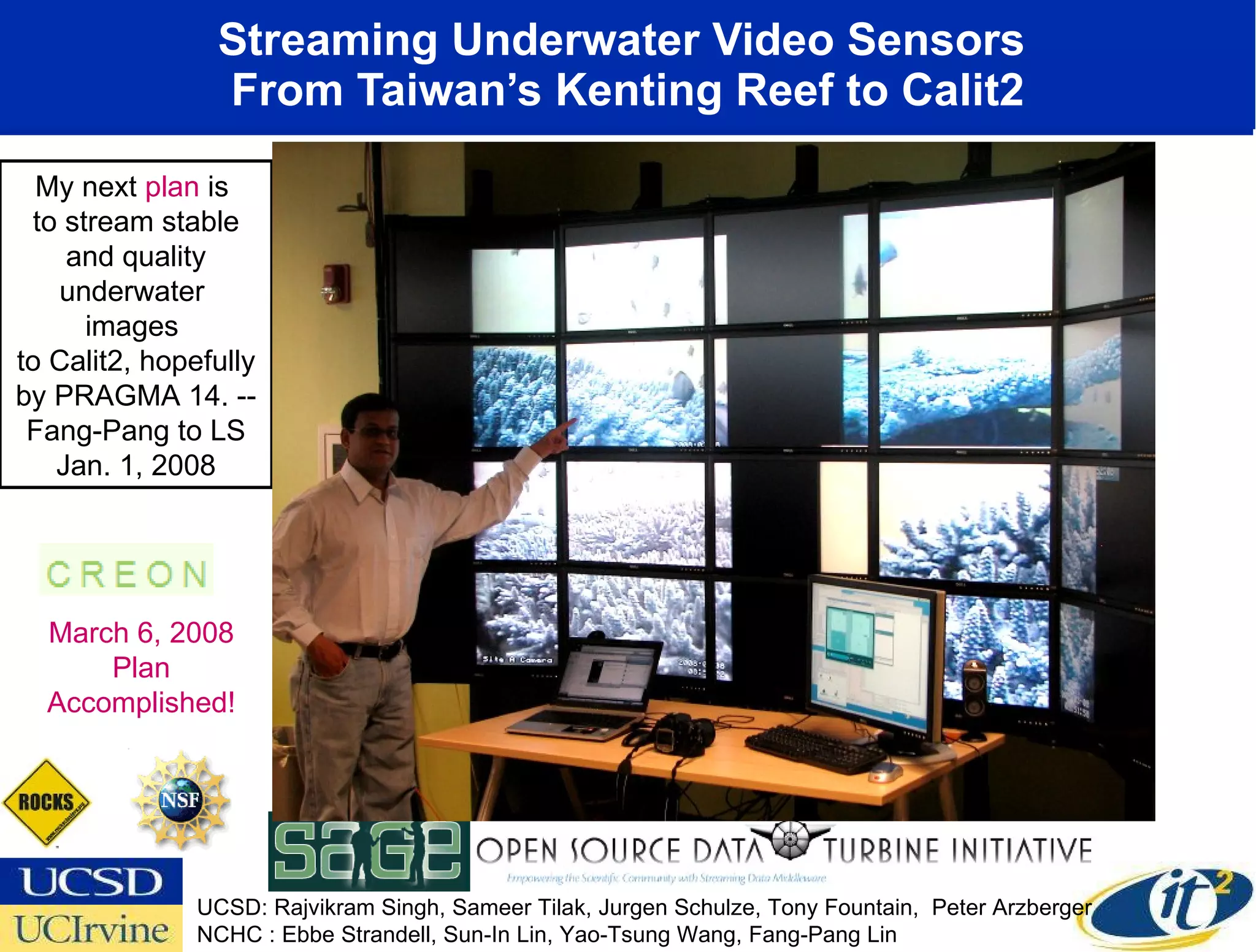 Streaming Underwater Video Sensors  From Taiwan’s Kenting Reef to Calit2 UCSD: Rajvikram Singh, Sameer Tilak, Jurgen Schulze, Tony Fountain,  Peter Arzberger NCHC : Ebbe Strandell, Sun-In Lin, Yao-Tsung Wang, Fang-Pang Lin My next  plan  is  to stream stable and quality underwater  images  to Calit2, hopefully by PRAGMA 14. --Fang-Pang to LS Jan. 1, 2008 March 6, 2008 Plan Accomplished! 