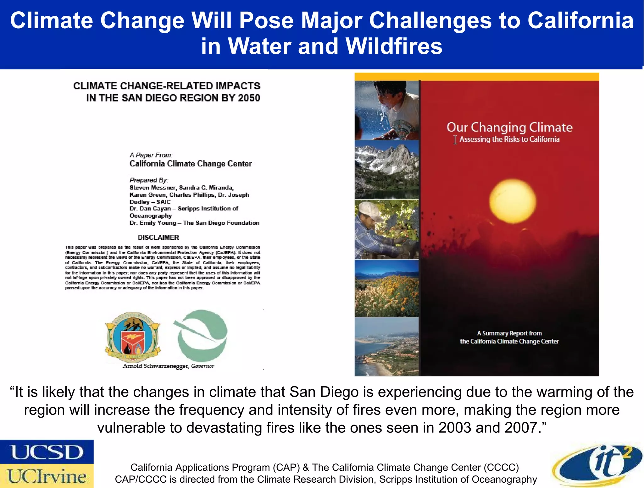 Climate Change Will Pose Major Challenges to California in Water and Wildfires “ It is likely that the changes in climate that San Diego is experiencing due to the warming of the region will increase the frequency and intensity of fires even more, making the region more vulnerable to devastating fires like the ones seen in 2003 and 2007.” California Applications Program (CAP) & The California Climate Change Center (CCCC)  CAP/CCCC is directed from the Climate Research Division, Scripps Institution of Oceanography 