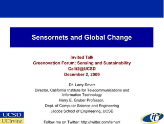 Sensornets and Global Change Invited Talk Greenovation Forum: Sensing and Sustainability [email_address] December 2, 2009 Dr. Larry Smarr Director, California Institute for Telecommunications and Information Technology Harry E. Gruber Professor,  Dept. of Computer Science and Engineering Jacobs School of Engineering, UCSD Follow me on Twitter: http://twitter.com/lsmarr 