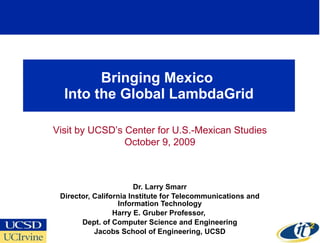 Bringing Mexico  Into the Global LambdaGrid Dr. Larry Smarr Director, California Institute for Telecommunications and Information Technology Harry E. Gruber Professor,  Dept. of Computer Science and Engineering Jacobs School of Engineering, UCSD Visit by UCSD’s Center for U.S.-Mexican Studies October 9, 2009 