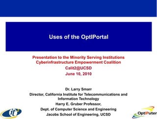 Uses of the OptIPortal


 Presentation to the Minority Serving Institutions
   Cyberinfrastructure Empowerment Coalition
                  Calit2@UCSD
                  June 10, 2010


                       Dr. Larry Smarr
Director, California Institute for Telecommunications and
                  Information Technology
                Harry E. Gruber Professor,
      Dept. of Computer Science and Engineering
          Jacobs School of Engineering, UCSD
 