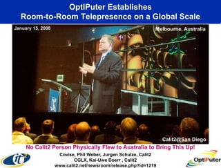 OptIPuter Establishes
       Room-to-Room Telepresence on a Global Scale
     January 15, 2008                                             Melbourne, Australia




                                                                      Calit2@San Diego
nuaryNo Calit2 Person Physically Flew to Australia to Bring This Up!
      15, 2008
                         Covise, Phil Weber, Jurgen Schulze, Calit2
                                CGLX, Kai-Uwe Doerr , Calit2
                        www.calit2.net/newsroom/release.php?id=1219
 
