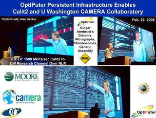 OptIPuter Persistent Infrastructure Enables
        Calit2 and U Washington CAMERA Collaboratory
Photo Credit: Alan Decker                              Feb. 29, 2008

                                           Ginger
                                         Armbrust’s
                                          Diatoms:
                                        Micrographs,
                                       Chromosomes,
                                          Genetic
                                         Assembly

     iHDTV: 1500 Mbits/sec Calit2 to
     UW Research Channel Over NLR
 