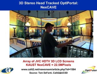 3D Stereo Head Tracked OptIPortal:
            NexCAVE




  Array of JVC HDTV 3D LCD Screens
    KAUST NexCAVE = 22.5MPixels
 www.calit2.net/newsroom/article.php?id=1584
       Source: Tom DeFanti, Calit2@UCSD
 