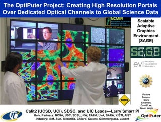 The OptIPuter Project: Creating High Resolution Portals
Over Dedicated Optical Channels to Global Science Data
                                                                                     Scalable
                                                                                    Adaptive
                                                                                    Graphics
                                                                                   Environment
                                                                                     (SAGE)




                                                                                       Picture
                                                                                       Source:
                                                                                        Mark
                                                                                      Ellisman,
                                                                                      David Lee,
                                                                                     Jason Leigh
        Calit2 (UCSD, UCI), SDSC, and UIC Leads—Larry Smarr PI
           Univ. Partners: NCSA, USC, SDSU, NW, TA&M, UvA, SARA, KISTI, AIST
            Industry: IBM, Sun, Telcordia, Chiaro, Calient, Glimmerglass, Lucent
 