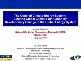 The Coupled Climate-Energy System:  Limiting Global Climatic Disruption by  Revolutionary Change in the Global Energy System Invited Seminar National Center for Atmospheric Research (NCAR) Boulder, CO July 23, 2010 Dr. Larry Smarr Director, California Institute for Telecommunications and Information Technology Harry E. Gruber Professor,  Dept. of Computer Science and Engineering Jacobs School of Engineering, UCSD 