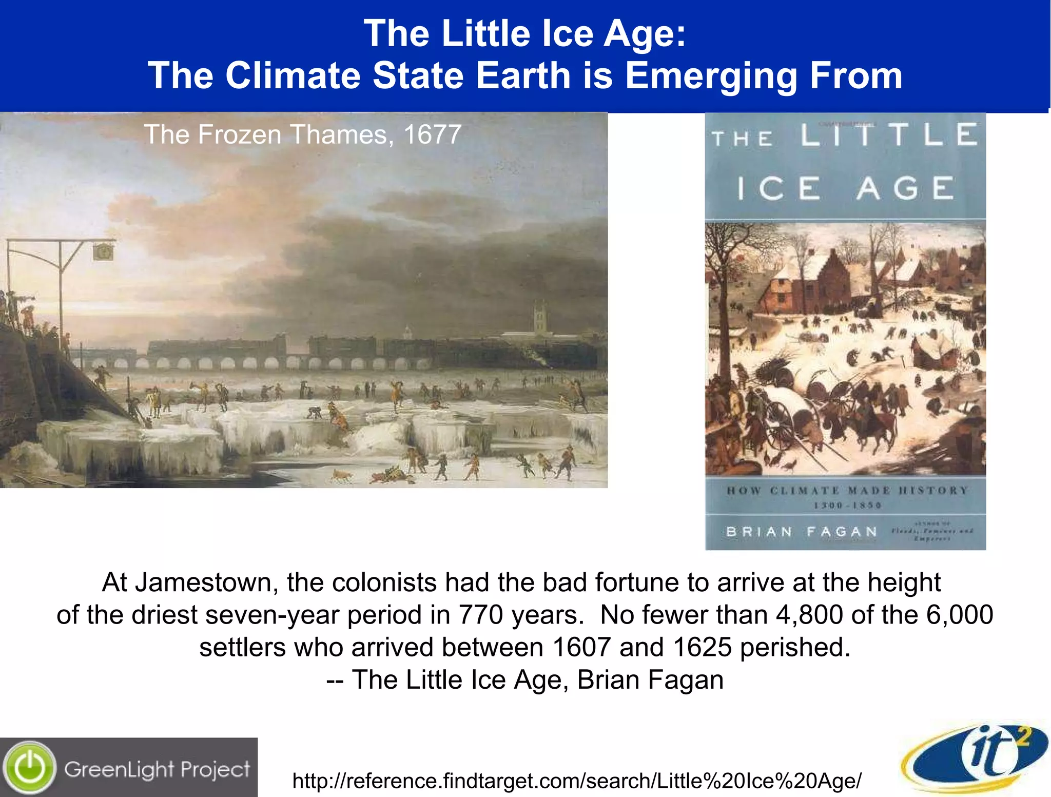 The Little Ice Age: The Climate State Earth is Emerging From The Frozen Thames, 1677 At Jamestown, the colonists had the bad fortune to arrive at the height  of the driest seven-year period in 770 years.  No fewer than 4,800 of the 6,000 settlers who arrived between 1607 and 1625 perished. -- The Little Ice Age, Brian Fagan http://reference.findtarget.com/search/Little%20Ice%20Age/ 