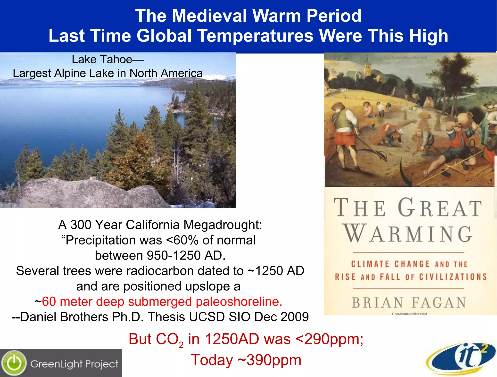 The Medieval Warm Period Last Time Global Temperatures Were This High A 300 Year California Megadrought: “ Precipitation was <60% of normal  between 950-1250 AD. Several trees were radiocarbon dated to ~1250 AD and are positioned upslope a  ~ 60 meter deep submerged paleoshoreline.   --Daniel Brothers Ph.D. Thesis UCSD SIO Dec 2009 Lake Tahoe— Largest Alpine Lake in North America But CO 2  in 1250AD was <290ppm;  Today ~390ppm  