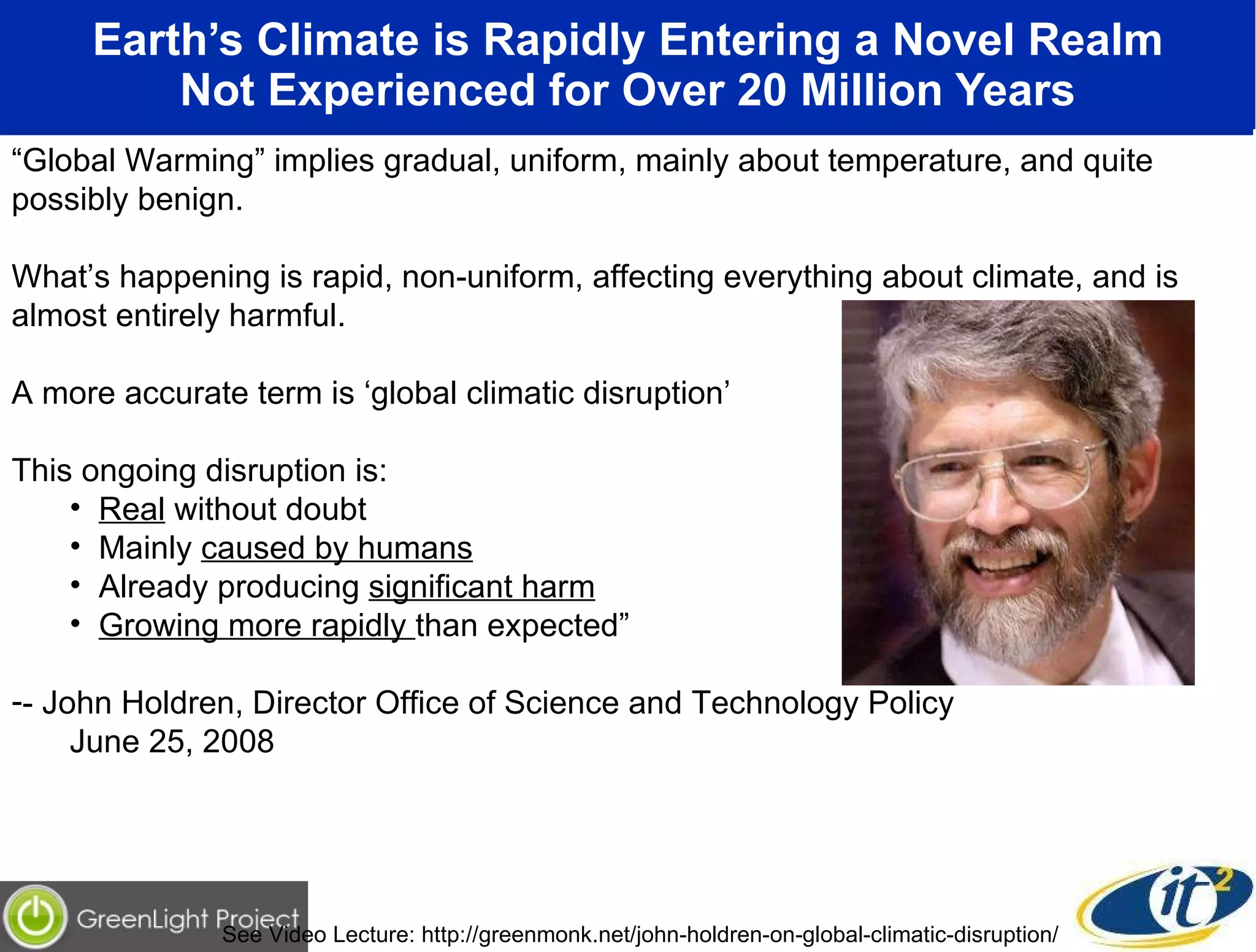 Earth’s Climate is Rapidly Entering a Novel Realm Not Experienced for Over 20 Million Years “ Global Warming” implies gradual, uniform, mainly about temperature, and quite possibly benign.  What’s happening is rapid, non-uniform, affecting everything about climate, and is almost entirely harmful. A more accurate term is ‘global climatic disruption’ This ongoing disruption is: Real  without doubt Mainly  caused by humans Already producing  significant harm Growing more rapidly  than expected” - John Holdren, Director Office of Science and Technology Policy June 25, 2008 See Video Lecture: http://greenmonk.net/john-holdren-on-global-climatic-disruption/  