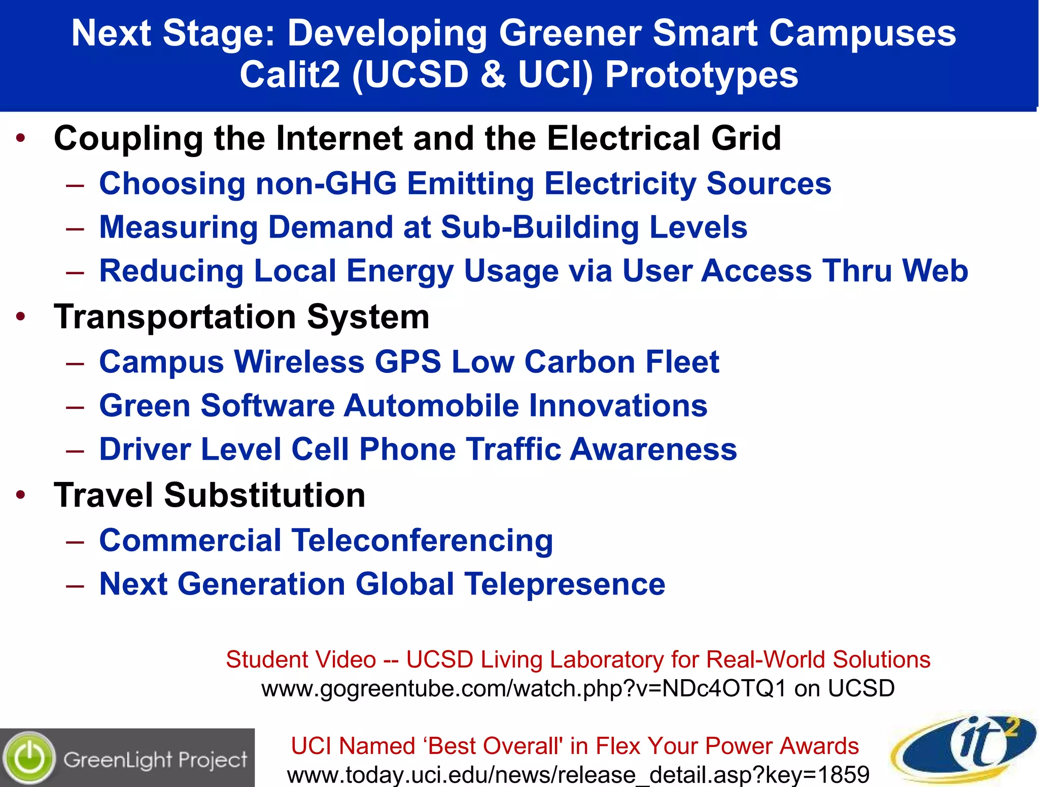 Next Stage: Developing Greener Smart Campuses  Calit2 (UCSD & UCI) Prototypes Coupling the Internet and the Electrical Grid Choosing non-GHG Emitting Electricity Sources Measuring Demand at Sub-Building Levels Reducing Local Energy Usage via User Access Thru Web Transportation System  Campus Wireless GPS Low Carbon Fleet Green Software Automobile Innovations Driver Level Cell Phone Traffic Awareness Travel Substitution Commercial Teleconferencing Next Generation Global Telepresence Student Video -- UCSD Living Laboratory for Real-World Solutions www.gogreentube.com/watch.php?v=NDc4OTQ1 on UCSD UCI Named ‘Best Overall' in Flex Your Power Awards  www.today.uci.edu/news/release_detail.asp?key=1859 