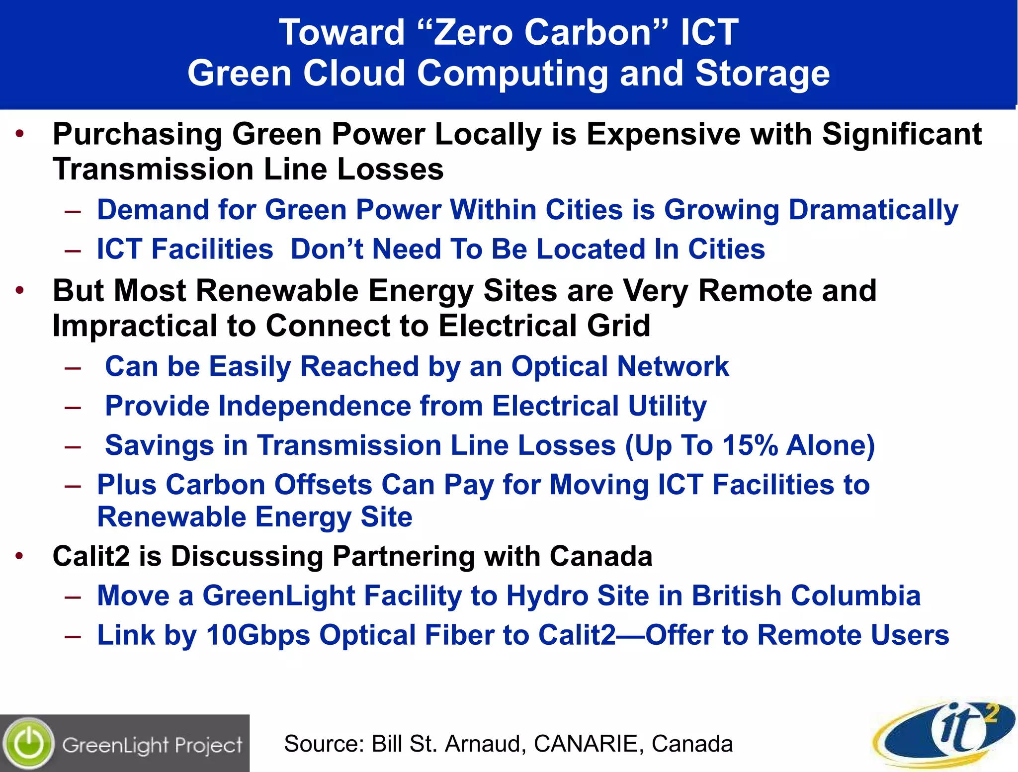 Toward “Zero Carbon” ICT Green Cloud Computing and Storage Purchasing Green Power Locally is Expensive with Significant Transmission Line Losses Demand for Green Power Within Cities is Growing Dramatically ICT Facilities  Don’t Need To Be Located In Cities But Most Renewable Energy Sites are Very Remote and Impractical to Connect to Electrical Grid Can be Easily Reached by an Optical Network Provide Independence from Electrical Utility Savings in Transmission Line Losses (Up To 15% Alone) Plus Carbon Offsets Can Pay for Moving ICT Facilities to Renewable Energy Site Calit2 is Discussing Partnering with Canada  Move a GreenLight Facility to Hydro Site in British Columbia  Link by 10Gbps Optical Fiber to Calit2—Offer to Remote Users Source: Bill St. Arnaud, CANARIE, Canada 