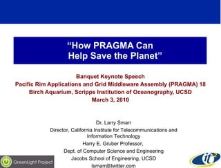“ How PRAGMA Can    Help Save the Planet” Banquet Keynote Speech Pacific Rim Applications and Grid Middleware Assembly (PRAGMA) 18 Birch Aquarium, Scripps Institution of Oceanography, UCSD March 3, 2010 Dr. Larry Smarr Director, California Institute for Telecommunications and Information Technology Harry E. Gruber Professor,  Dept. of Computer Science and Engineering Jacobs School of Engineering, UCSD [email_address] 