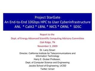 Project StarGate An End-to-End 10Gbps HPC to User Cyberinfrastructure  ANL  * Calit2 * LBNL * NICS * ORNL *  SDSC Report to the  Dept. of Energy Advanced Scientific Computing Advisory Committee Oak Ridge, TN November 3, 2009 Dr. Larry Smarr Director, California Institute for Telecommunications and Information Technology Harry E. Gruber Professor,  Dept. of Computer Science and Engineering Jacobs School of Engineering, UCSD Twitter: lsmarr 