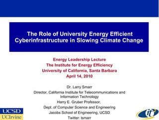 The Role of University Energy Efficient Cyberinfrastructure in Slowing Climate Change Energy Leadership Lecture The Institute for Energy Efficiency University of California, Santa Barbara April 14, 2010 Dr. Larry Smarr Director, California Institute for Telecommunications and Information Technology Harry E. Gruber Professor,  Dept. of Computer Science and Engineering Jacobs School of Engineering, UCSD Twitter: lsmarr 