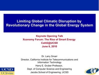 Limiting Global Climatic Disruption by  Revolutionary Change in the Global Energy System Keynote Opening Talk Xconomy Forum: The Rise of Smart Energy  [email_address] June 8, 2010 Dr. Larry Smarr Director, California Institute for Telecommunications and Information Technology Harry E. Gruber Professor,  Dept. of Computer Science and Engineering Jacobs School of Engineering, UCSD 
