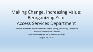Making Change, Increasing Value:
Reorganizing Your
Access Services Department
Timothy Hackman, Paula Greenwell, James Spring, and Hilary Thompson
University of Maryland Libraries
Towson Conference for Academic Libraries
August 16, 2016
 