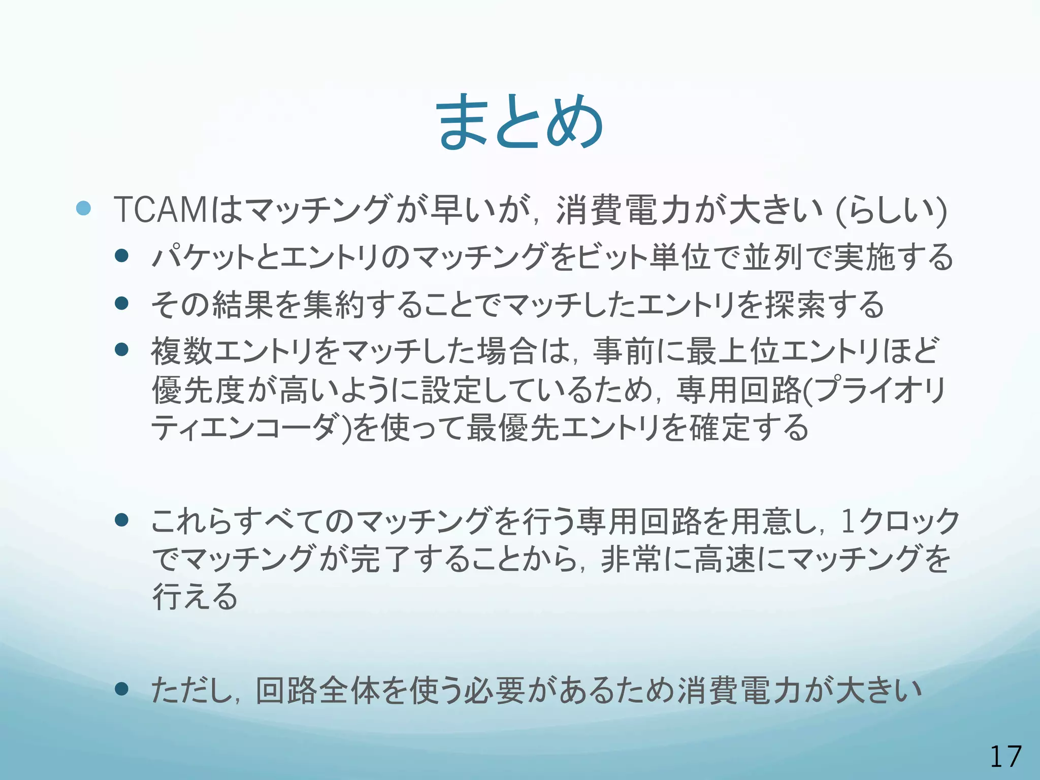 まとめ
—  TCAMはマッチングが早いが，消費電力が大きい (らしい)
 —  パケットとエントリのマッチングをビット単位で並列で実施する
 —  その結果を集約することでマッチしたエントリを探索する
 —  複数エントリをマッチした場合は，事前に最上位エントリほど
  優先度が高いように設定しているため，専用回路(プライオリ
  ティエンコーダ)を使って最優先エントリを確定する

 —  これらすべてのマッチングを行う専用回路を用意し，1クロック
  でマッチングが完了することから，非常に高速にマッチングを
  行える

 —  ただし，回路全体を使う必要があるため消費電力が大きい
                                     17
 