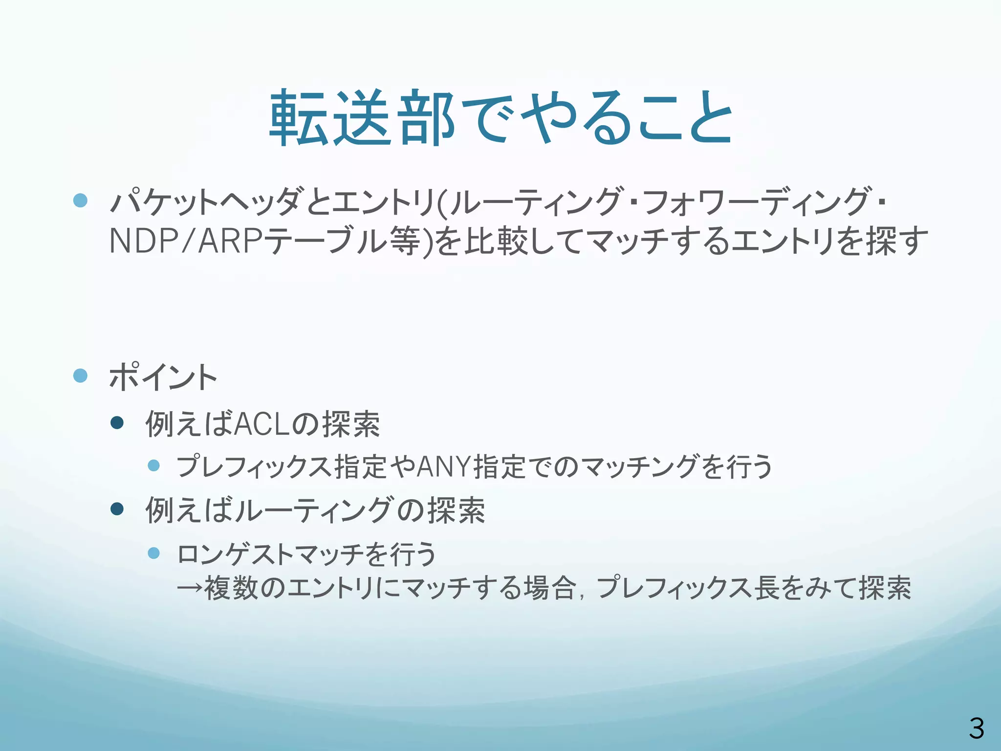 転送部でやること
—  パケットヘッダとエントリ(ルーティング・フォワーディング・
  NDP/ARPテーブル等)を比較してマッチするエントリを探す



—  ポイント
  —  例えばACLの探索
      —  プレフィックス指定やANY指定でのマッチングを行う
  —  例えばルーティングの探索
      —  ロンゲストマッチを行う
     →複数のエントリにマッチする場合，プレフィックス長をみて探索




                                      3
 