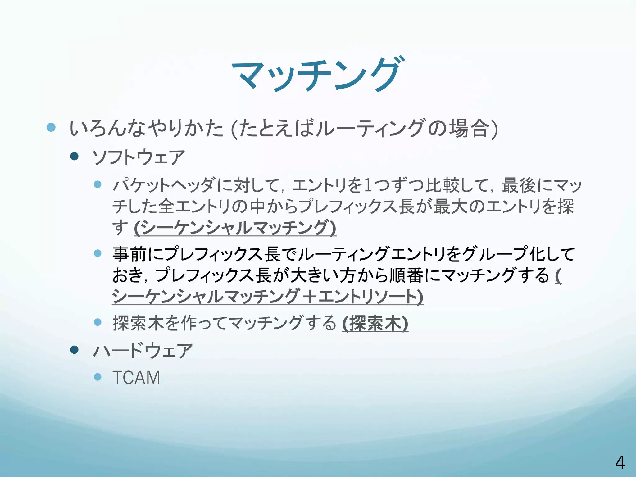 マッチング
—  いろんなやりかた (たとえばルーティングの場合)
 —  ソフトウェア
   —  パケットヘッダに対して，エントリを1つずつ比較して，最後にマッ
       チした全エントリの中からプレフィックス長が最大のエントリを探
       す (シーケンシャルマッチング)
   —  事前にプレフィックス長でルーティングエントリをグループ化して
       おき，プレフィックス長が大きい方から順番にマッチングする (
       シーケンシャルマッチング＋エントリソート)
   —  探索木を作ってマッチングする (探索木)
 —  ハードウェア
   —  TCAM



                                         4
 