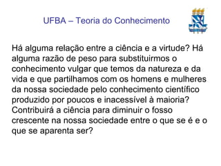 Há alguma relação entre a ciência e a virtude? Há alguma razão de peso para substituirmos o conhecimento vulgar que temos da natureza e da vida e que partilhamos com os homens e mulheres da nossa sociedade pelo conhecimento científico produzido por poucos e inacessível à maioria? Contribuirá a ciência para diminuir o fosso crescente na nossa sociedade entre o que se é e o que se aparenta ser? 