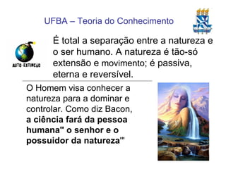 É total a separação entre a natureza e o ser humano. A natureza é tão-só extensão e  movimento ; é passiva, eterna e reversível. O Homem visa conhecer a natureza para a dominar e controlar. Como diz Bacon,  a ciência fará da pessoa humana" o senhor e o possuidor da natureza '" 