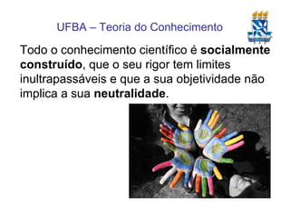 Todo o conhecimento científico é  socialmente construído , que o seu rigor tem limites inultrapassáveis e que a sua objetividade não implica a sua  neutralidade . 