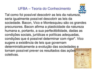 Tal como foi possível descobrir as leis da natureza, seria igualmente possível descobrir as leis da sociedade. Bacon, Vico e Montesquieu são os grandes precursores. Bacon afirma a plasticidade da natureza humana e, portanto, a sua perfectibilidade, dadas as condições sociais, jurídicas e políticas adequadas, condições que é possível determinar com rigor". Vico sugere a existência de leis que governam deterministicamente a evolução das sociedades e tornam possível prever os resultados das ações coletivas. 
