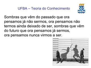 Sombras que vêm do passado que ora pensamos já não sermos, ora pensamos não termos ainda deixado de ser, sombras que vêm do futuro que ora pensamos já sermos, ora pensamos nunca virmos a ser. 