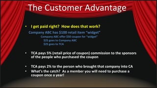 The Customer Advantage I get paid right?  How does that work?   Company ABC has $100 retail item “widget” Company ABC offer $50 coupon for “widget” $25 goes to Company ABC $25 goes to TCA TCA pays 5% (retail price of coupon) commission to the sponsors of the people who purchased the coupon  TCA pays 2% to the person who brought that company into CA  What’s the catch?  As a member you will need to purchase a coupon once a year!   