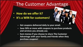 The Customer Advantage How do we offer it? It’s a WIN for customers!   Get coupons delivered daily to your email. Save 50% or more with coupons to purchase products and services you already use. Earn money if you choose to share The Customer Advantage with your family and friends when they purchase coupons! 
