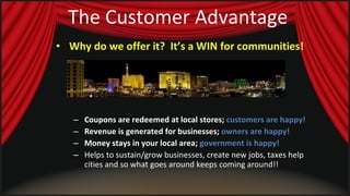 The Customer Advantage Why do we offer it?  It’s a WIN for communities!   Coupons are redeemed at local stores;  customers are happy! Revenue is generated for businesses;  owners are happy! Money stays in your local area;  government is happy! Helps to sustain/grow businesses, create new jobs, taxes help cities and so what goes around keeps coming around!! 