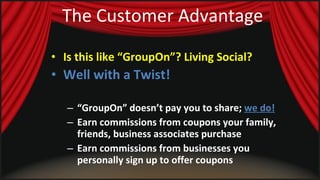 The Customer Advantage Is this like “GroupOn”? Living Social?  Well with a Twist!   “ GroupOn” doesn’t pay you to share;  we do! Earn commissions from coupons your family, friends, business associates purchase Earn commissions from businesses you personally sign up to offer coupons 
