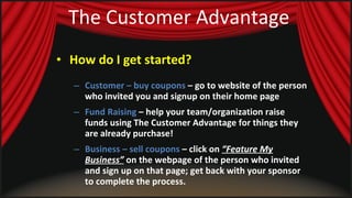 The Customer Advantage How do I get started?   Customer – buy coupons  – go to website of the person who invited you and signup on their home page Fund Raising  – help your team/organization raise funds using The Customer Advantage for things they are already purchase! Business – sell coupons  – click on  “Feature My Business”  on the webpage of the person who invited and sign up on that page; get back with your sponsor to complete the process. 