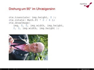 Drehung um 90° im Uhrzeigersinn ctx . translate (   img . height ,   0   ); c tx . rotate (   Math . PI   *   2   /   4  ); ctx . drawImage ( img ,   0 ,   0 ,   img . width ,   img . height , 0 ,   0 ,   img . width ,   img . height   ); 