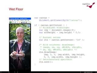Wet Floor var   canvas   = document.getElementById ( 'canvas' ); if   (   canvas . getContext   )   { // Bildobjekt einbringen var   img   =   document . images [ 0 ]; var   effHeight  =  img . height  *  0.5 ; // Kontext setzen var   ctx   =   canvas . getContext (   '2d'   ); /* Bild zeichnen: drawImage(  * image, sx, sy, sWidth, sHeight,  * dx, dy, dWidth, dHeight) */ ctx . drawImage ( img ,  0 ,  0 ,  img . width ,  img . height , 0 ,  0 ,  img . width ,  img . height  ); // Zwischenstand speichern ctx . save (); } 