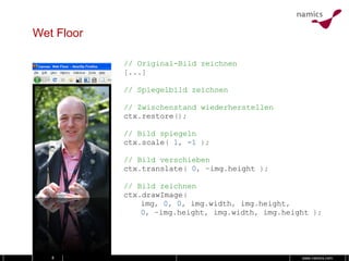 Wet Floor // Original-Bild zeichnen [...] // Spiegelbild zeichnen // Zwischenstand wiederherstellen ctx . restore (); // Bild spiegeln ctx . scale (   1 ,   -1   ); // Bild verschieben ctx . translate (   0 ,   - img . height   ); // Bild zeichnen ctx . drawImage ( img ,   0 ,   0 ,   img . width ,   img . height , 0 ,   - img . height ,   img . width ,   img . height   ); 