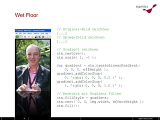 Wet Floor // Original-Bild zeichnen [...] // Spiegelbild zeichnen [...] // Gradient zeichnen ctx . restore (); ctx . scale (   1 ,   -1   ); var   gradient   =   ctx . createLinearGradient ( 0 ,   0 ,   0 ,   effHeight   ); gradient . addColorStop ( 0 ,   'rgba( 0, 0, 0, 0.5 )'   ); gradient . addColorStop ( 1 ,   'rgba( 0, 0, 0, 1.0 )'   ); // Rechteck mit Gradient füllen ctx . fillStyle   =   gradient ; ctx . rect (   0 ,   0 ,   img . width ,   effectHeight   ); ctx . fill (); 